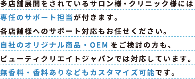 多店舗展開をされているサロン様・クリニック様には専任のサポート担当が付きます。各店舗様へのサポート対応もお任せください。自社のオリジナル商品・OEMをご検討の方も、ビューティクリエイトジャパンでは対応しています。無香料・香料ありなどもカスタマイズ可能です。